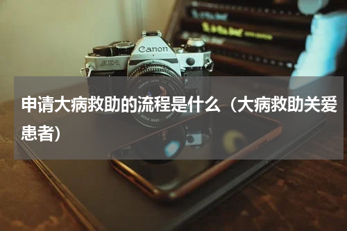 申请大病救助的流程是什么（大病救助关爱患者）