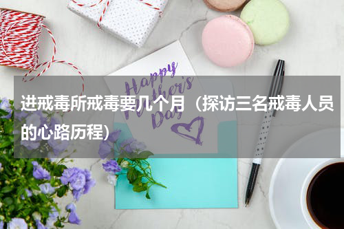 进戒毒所戒毒要几个月（探访三名戒毒人员的心路历程）