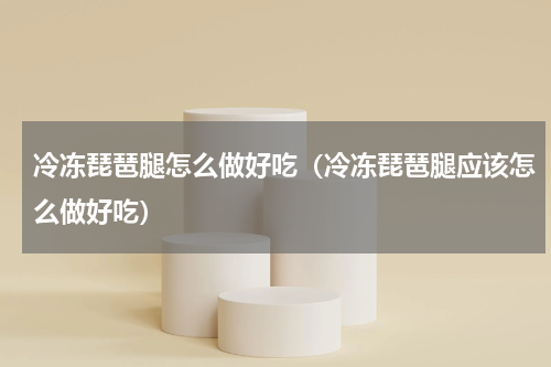 冷冻琵琶腿怎么做好吃（冷冻琵琶腿应该怎么做好吃）