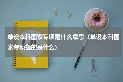 单设本科国家专项是什么意思（单设本科国家专项指的是什么）