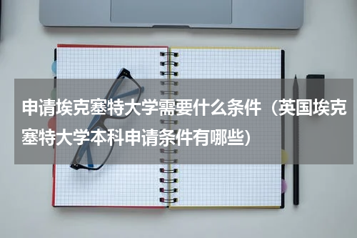 申请埃克塞特大学需要什么条件（英国埃克塞特大学本科申请条件有哪些）