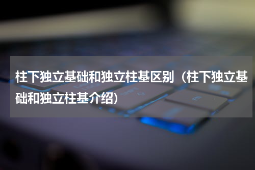 柱下独立基础和独立柱基区别（柱下独立基础和独立柱基介绍）