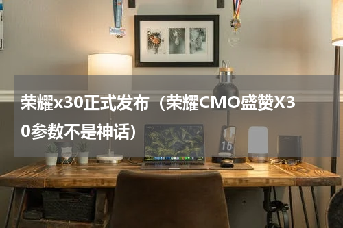 荣耀x30正式发布（荣耀CMO盛赞X30参数不是神话）