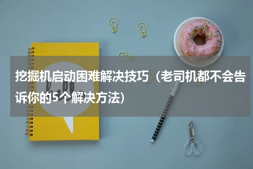 挖掘机启动困难解决技巧（老司机都不会告诉你的5个解决方法）