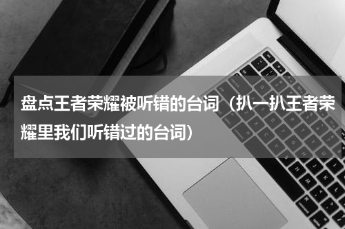 盘点王者荣耀被听错的台词（扒一扒王者荣耀里我们听错过的台词）