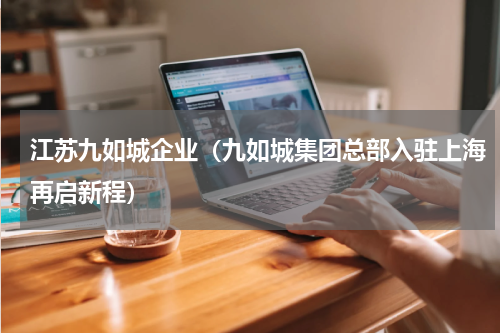 江苏九如城企业（九如城集团总部入驻上海再启新程）