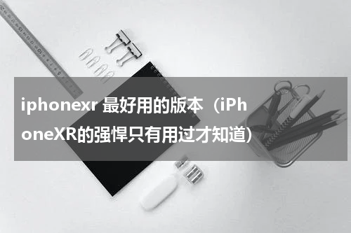 iphonexr 最好用的版本（iPhoneXR的强悍只有用过才知道）