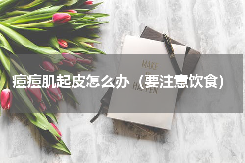 痘痘肌起皮怎么办（要注意饮食）
