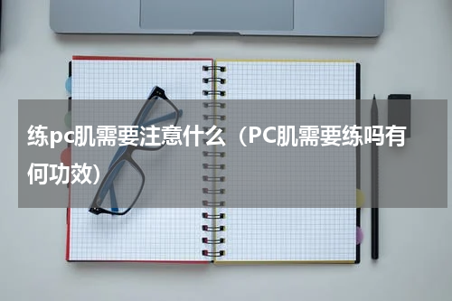 练pc肌需要注意什么（PC肌需要练吗有何功效）