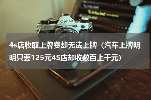 4s店收取上牌费却无法上牌（汽车上牌明明只要125元4S店却收数百上千元）
