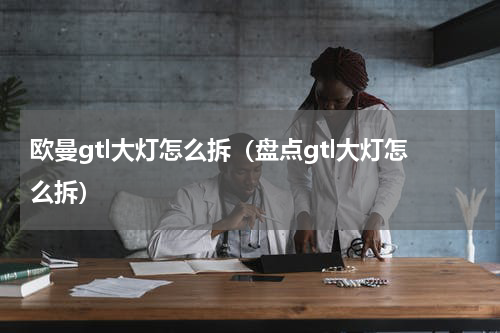 欧曼gtl大灯怎么拆（盘点gtl大灯怎么拆）