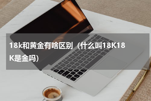 18k和黄金有啥区别（什么叫18K18K是金吗）