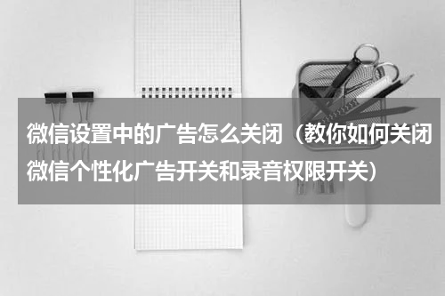 微信设置中的广告怎么关闭（教你如何关闭微信个性化广告开关和录音权限开关）