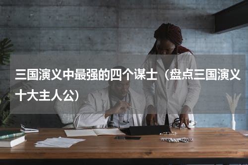 三国演义中最强的四个谋士（盘点三国演义十大主人公）