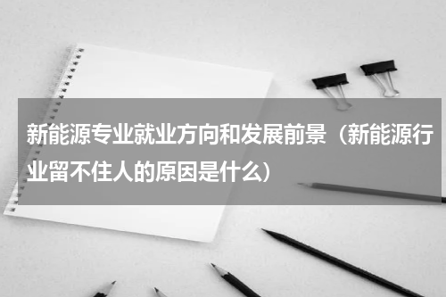 新能源专业就业方向和发展前景（新能源行业留不住人的原因是什么）
