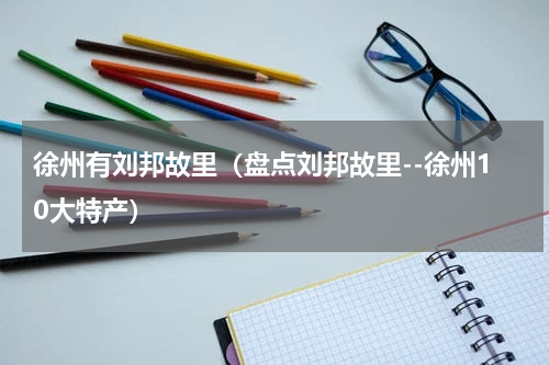 徐州有刘邦故里（盘点刘邦故里--徐州10大特产）