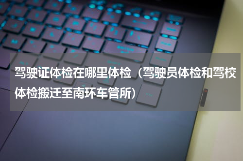 驾驶证体检在哪里体检（驾驶员体检和驾校体检搬迁至南环车管所）