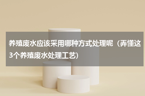 养殖废水应该采用哪种方式处理呢（弄懂这3个养殖废水处理工艺）