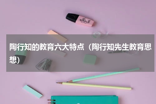 陶行知的教育六大特点（陶行知先生教育思想）