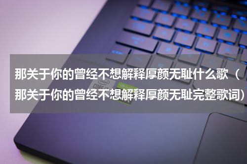 那关于你的曾经不想解释厚颜无耻什么歌（那关于你的曾经不想解释厚颜无耻完整歌词）