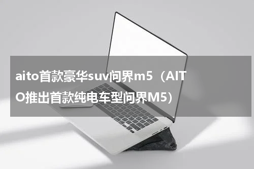 aito首款豪华suv问界m5（AITO推出首款纯电车型问界M5）