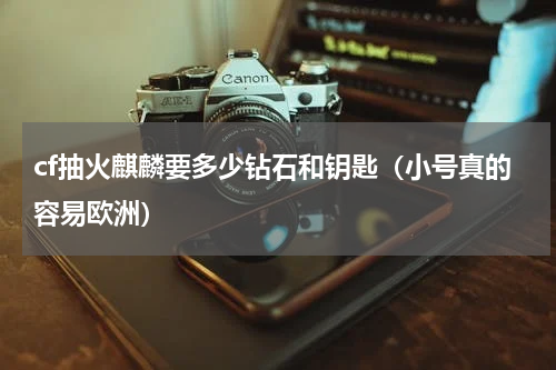 cf抽火麒麟要多少钻石和钥匙（小号真的容易欧洲）