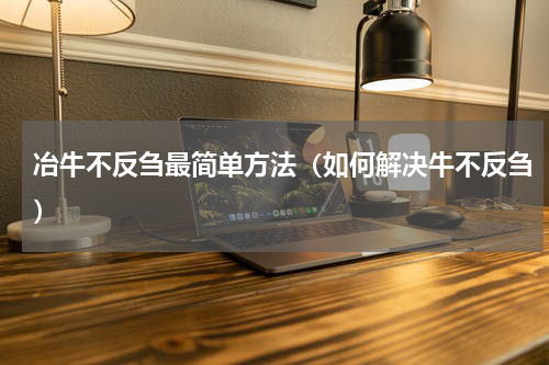 冶牛不反刍最简单方法（如何解决牛不反刍）