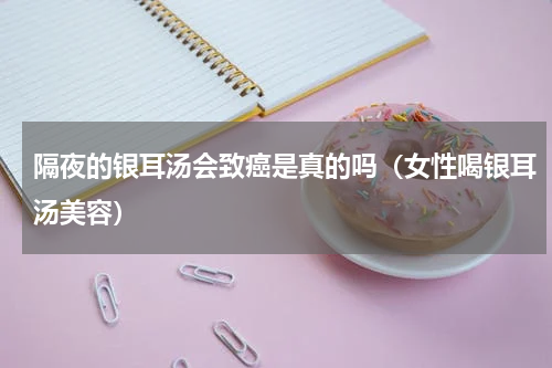 隔夜的银耳汤会致癌是真的吗（女性喝银耳汤美容）