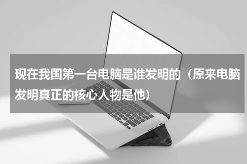 现在我国第一台电脑是谁发明的（原来电脑发明真正的核心人物是他）