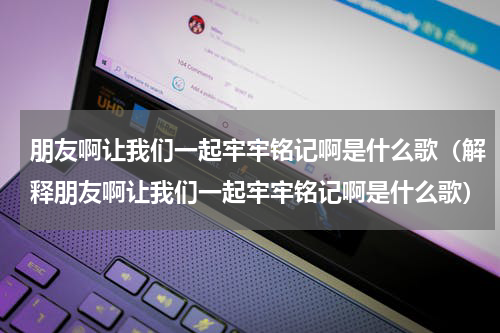 朋友啊让我们一起牢牢铭记啊是什么歌（解释朋友啊让我们一起牢牢铭记啊是什么歌）