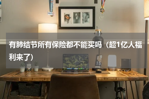 有肺结节所有保险都不能买吗（超1亿人福利来了）