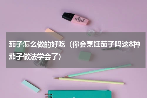 茄子怎么做的好吃（你会烹饪茄子吗这8种茄子做法学会了）