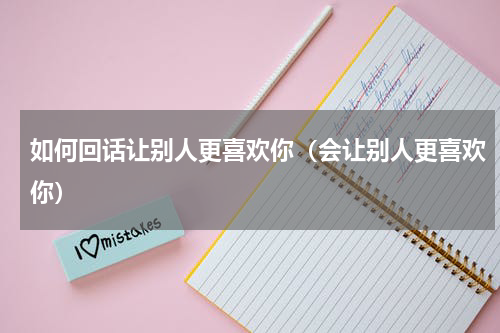 如何回话让别人更喜欢你（会让别人更喜欢你）
