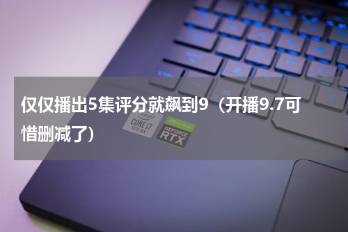 仅仅播出5集评分就飙到9（开播9.7可惜删减了）
