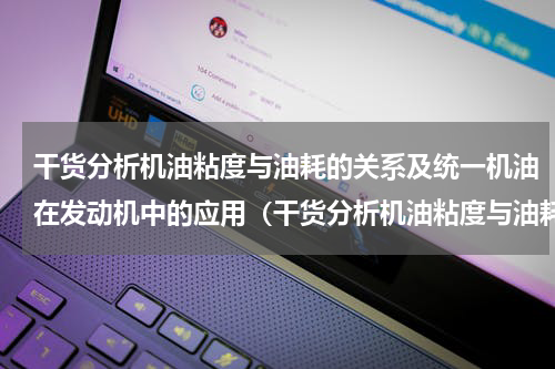 干货分析机油粘度与油耗的关系及统一机油在发动机中的应用（干货分析机油粘度与油耗的关系及统一机油在发动机中的应用）