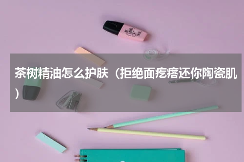 茶树精油怎么护肤（拒绝面疙瘩还你陶瓷肌）