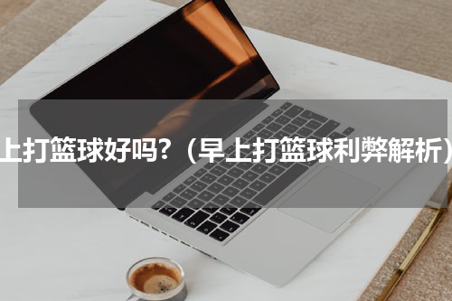 早上打篮球好吗?（早上打篮球利弊解析）