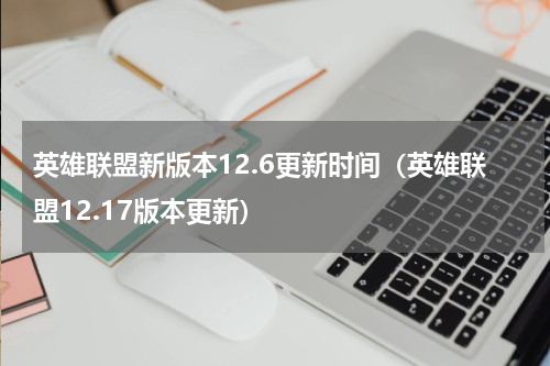 英雄联盟新版本12.6更新时间（英雄联盟12.17版本更新）