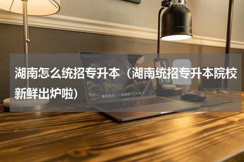 湖南怎么统招专升本（湖南统招专升本院校新鲜出炉啦）