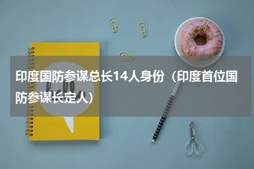 印度国防参谋总长14人身份（印度首位国防参谋长定人）