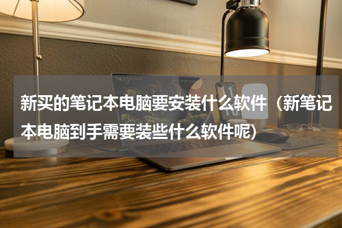 新买的笔记本电脑要安装什么软件（新笔记本电脑到手需要装些什么软件呢）