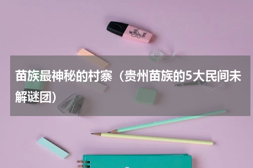 苗族最神秘的村寨（贵州苗族的5大民间未解谜团）