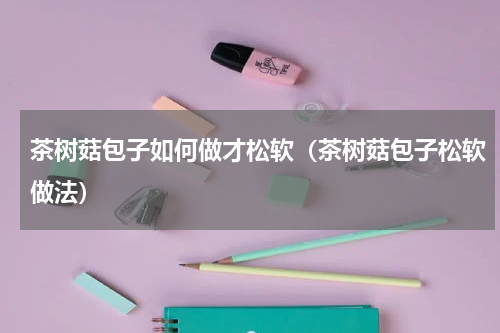 茶树菇包子如何做才松软（茶树菇包子松软做法）
