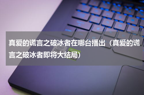 真爱的谎言之破冰者在哪台播出（真爱的谎言之破冰者即将大结局）