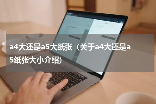 a4大还是a5大纸张（关于a4大还是a5纸张大小介绍）