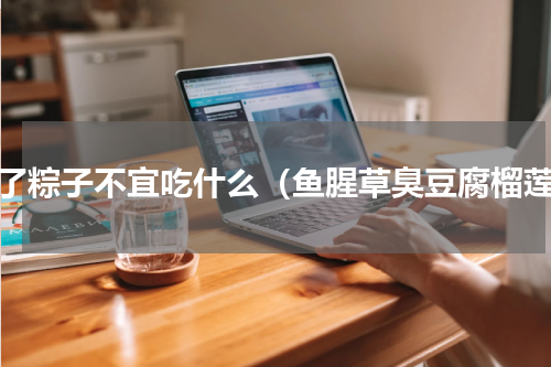 吃了粽子不宜吃什么（鱼腥草臭豆腐榴莲）
