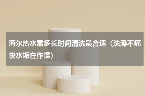 海尔热水器多长时间清洗最合适（洗澡不痛快水垢在作怪）