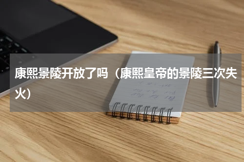 康熙景陵开放了吗（康熙皇帝的景陵三次失火）