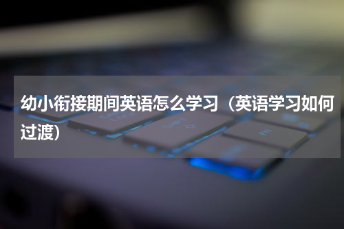 幼小衔接期间英语怎么学习（英语学习如何过渡）
