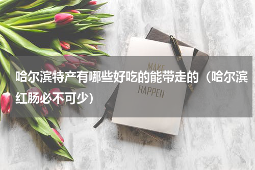 哈尔滨特产有哪些好吃的能带走的（哈尔滨红肠必不可少）